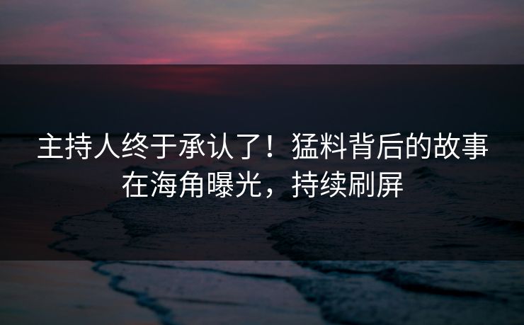 主持人终于承认了！猛料背后的故事在海角曝光，持续刷屏