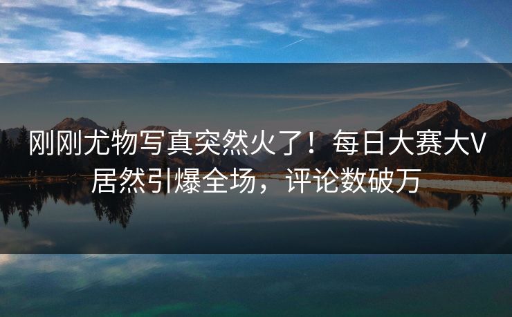 刚刚尤物写真突然火了！每日大赛大V居然引爆全场，评论数破万