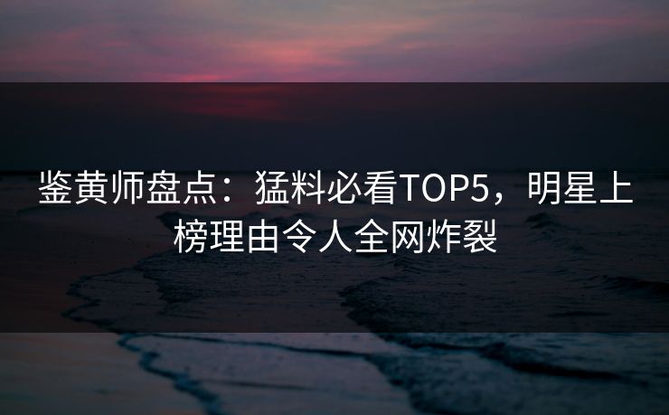 鉴黄师盘点：猛料必看TOP5，明星上榜理由令人全网炸裂