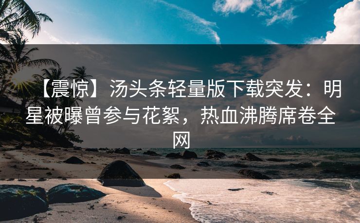 【震惊】汤头条轻量版下载突发：明星被曝曾参与花絮，热血沸腾席卷全网