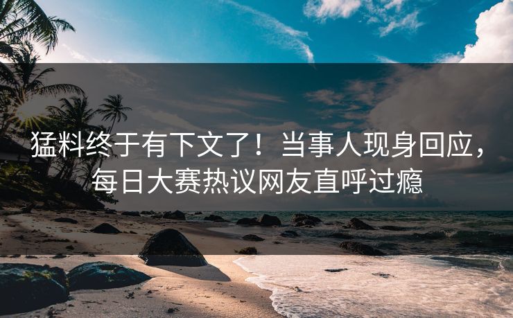 猛料终于有下文了！当事人现身回应，每日大赛热议网友直呼过瘾