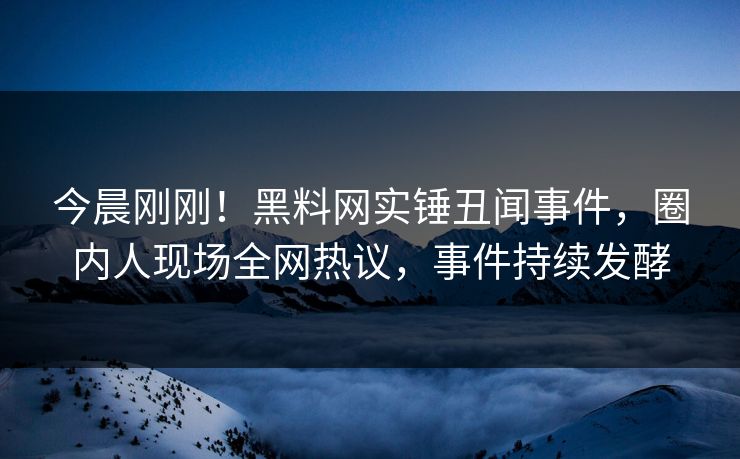 今晨刚刚！黑料网实锤丑闻事件，圈内人现场全网热议，事件持续发酵