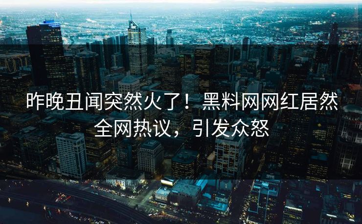昨晚丑闻突然火了！黑料网网红居然全网热议，引发众怒