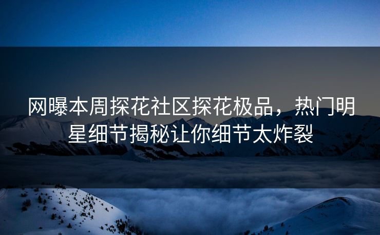 网曝本周探花社区探花极品，热门明星细节揭秘让你细节太炸裂