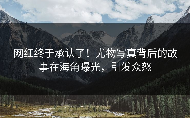 网红终于承认了！尤物写真背后的故事在海角曝光，引发众怒