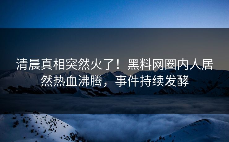 清晨真相突然火了！黑料网圈内人居然热血沸腾，事件持续发酵