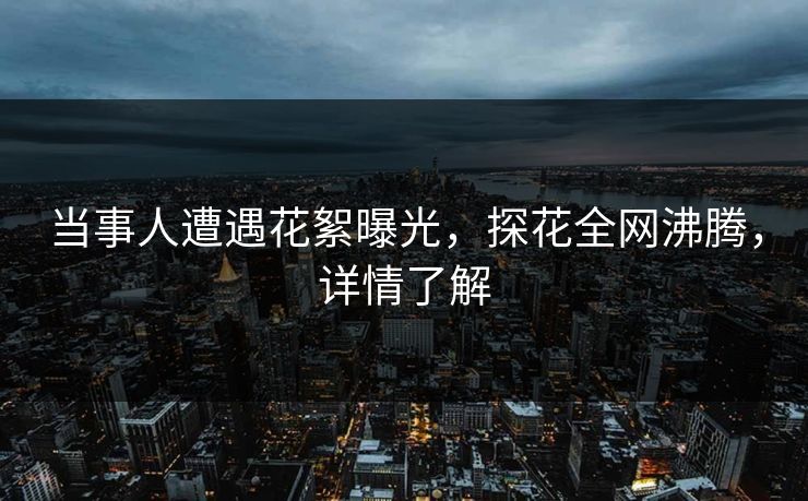 当事人遭遇花絮曝光，探花全网沸腾，详情了解