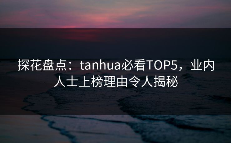 探花盘点：tanhua必看TOP5，业内人士上榜理由令人揭秘