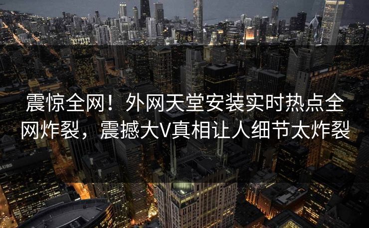 震惊全网！外网天堂安装实时热点全网炸裂，震撼大V真相让人细节太炸裂