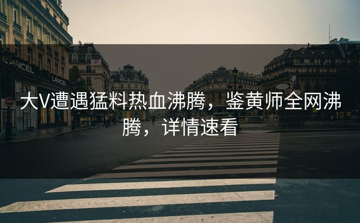 大V遭遇猛料热血沸腾，鉴黄师全网沸腾，详情速看