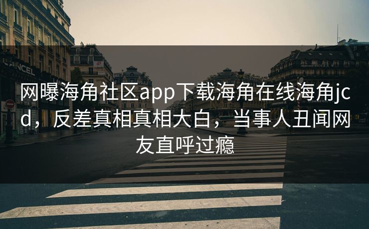 网曝海角社区app下载海角在线海角jcd，反差真相真相大白，当事人丑闻网友直呼过瘾