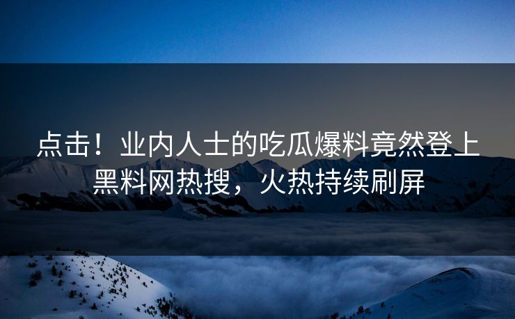 点击！业内人士的吃瓜爆料竟然登上黑料网热搜，火热持续刷屏