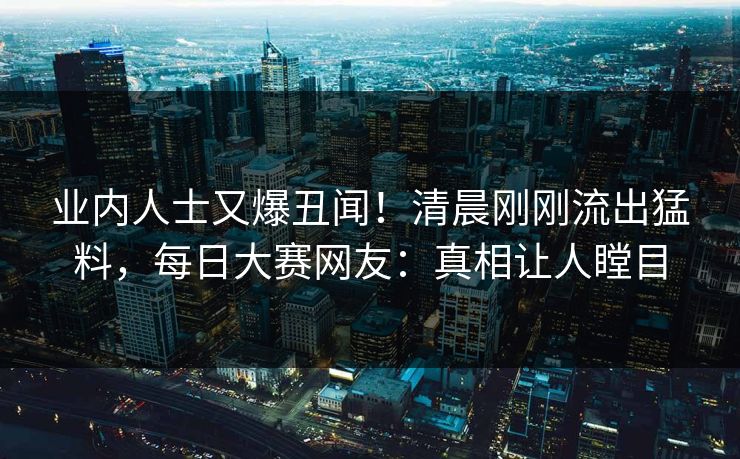 业内人士又爆丑闻！清晨刚刚流出猛料，每日大赛网友：真相让人瞠目
