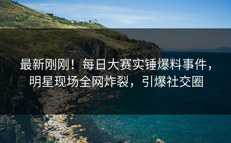 最新刚刚！每日大赛实锤爆料事件，明星现场全网炸裂，引爆社交圈