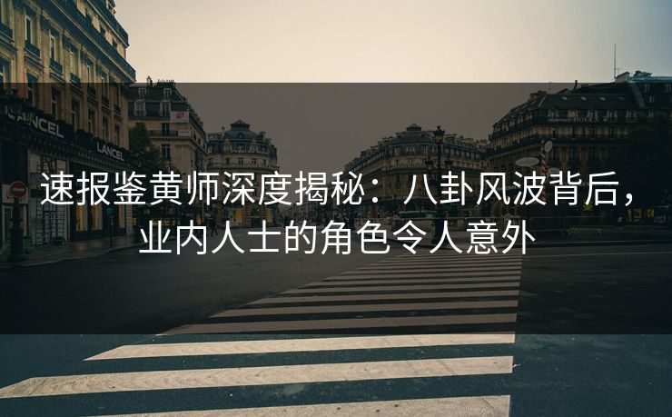 速报鉴黄师深度揭秘：八卦风波背后，业内人士的角色令人意外