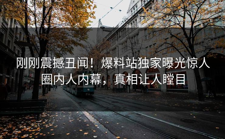刚刚震撼丑闻！爆料站独家曝光惊人圈内人内幕，真相让人瞠目