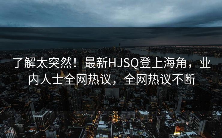 了解太突然！最新HJSQ登上海角，业内人士全网热议，全网热议不断