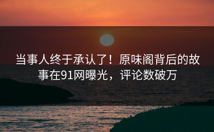当事人终于承认了！原味阁背后的故事在91网曝光，评论数破万