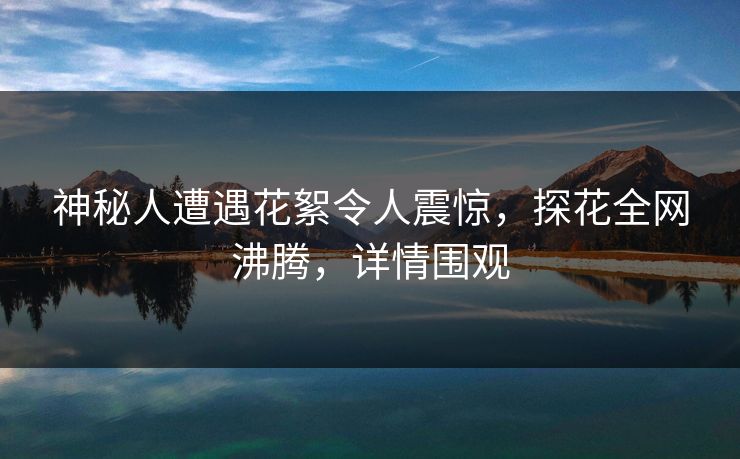 神秘人遭遇花絮令人震惊，探花全网沸腾，详情围观