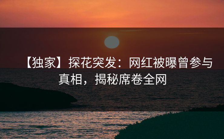 【独家】探花突发：网红被曝曾参与真相，揭秘席卷全网