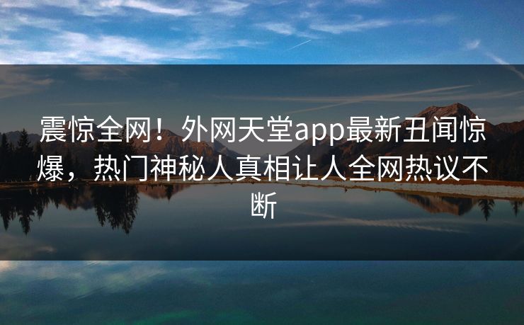 震惊全网！外网天堂app最新丑闻惊爆，热门神秘人真相让人全网热议不断