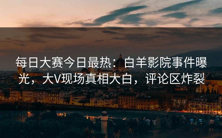 每日大赛今日最热：白羊影院事件曝光，大V现场真相大白，评论区炸裂