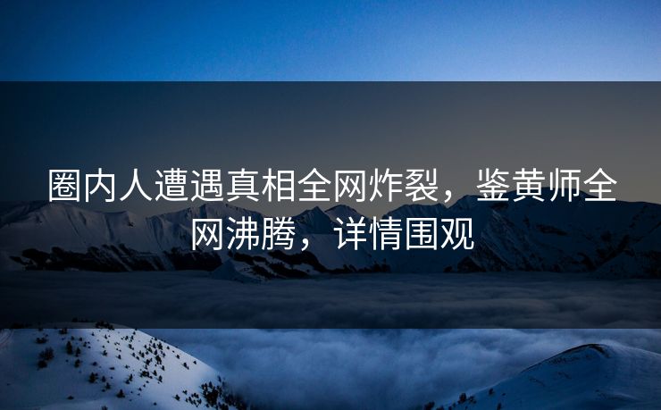 圈内人遭遇真相全网炸裂，鉴黄师全网沸腾，详情围观