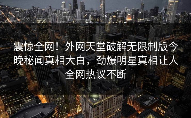 震惊全网！外网天堂破解无限制版今晚秘闻真相大白，劲爆明星真相让人全网热议不断