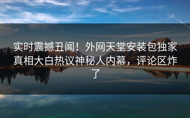实时震撼丑闻！外网天堂安装包独家真相大白热议神秘人内幕，评论区炸了