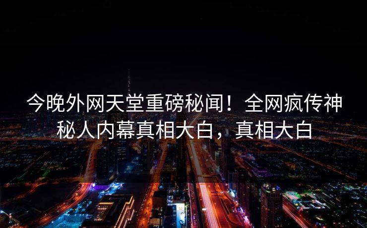 今晚外网天堂重磅秘闻！全网疯传神秘人内幕真相大白，真相大白