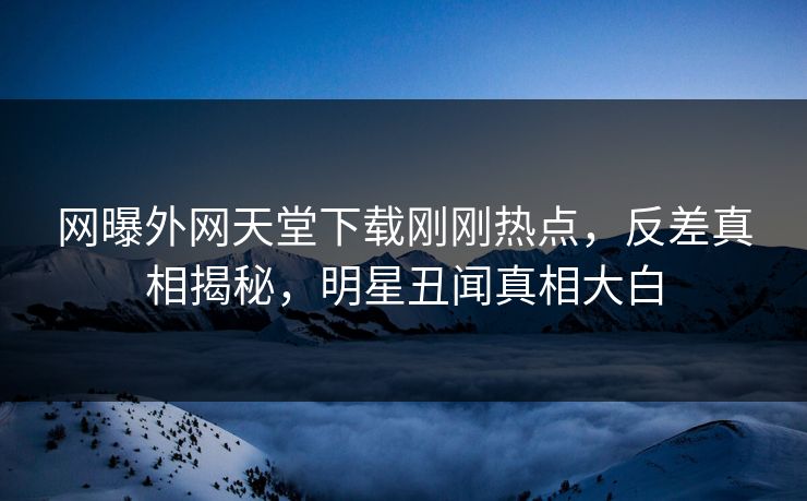 网曝外网天堂下载刚刚热点，反差真相揭秘，明星丑闻真相大白