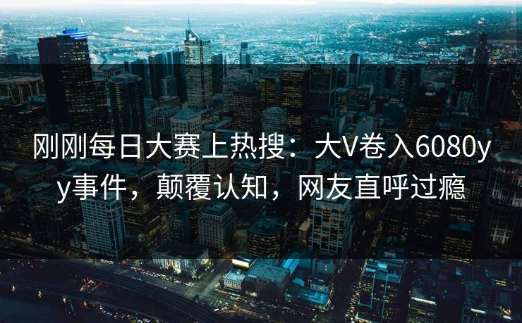 刚刚每日大赛上热搜：大V卷入6080yy事件，颠覆认知，网友直呼过瘾