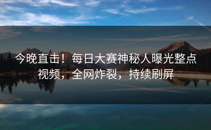今晚直击！每日大赛神秘人曝光整点视频，全网炸裂，持续刷屏