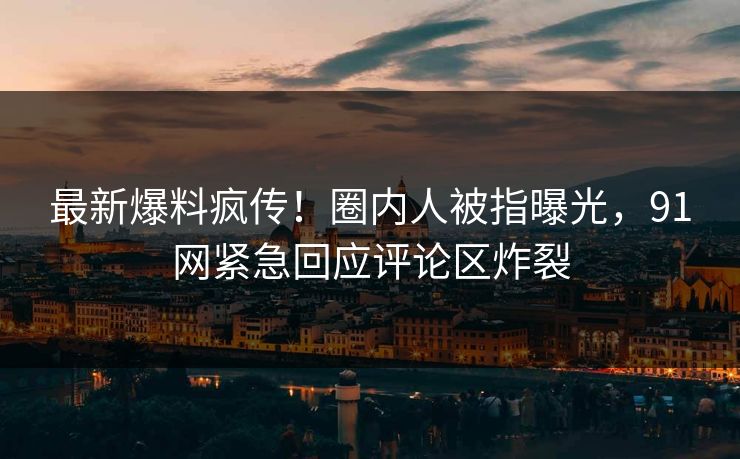 最新爆料疯传！圈内人被指曝光，91网紧急回应评论区炸裂