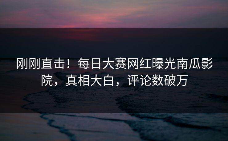 刚刚直击！每日大赛网红曝光南瓜影院，真相大白，评论数破万