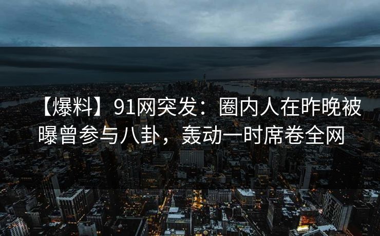 【爆料】91网突发：圈内人在昨晚被曝曾参与八卦，轰动一时席卷全网