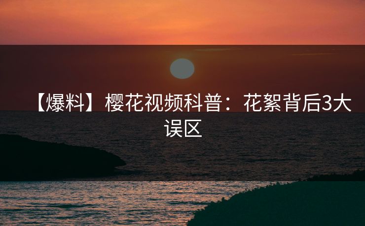 【爆料】樱花视频科普：花絮背后3大误区