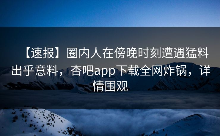 【速报】圈内人在傍晚时刻遭遇猛料出乎意料，杏吧app下载全网炸锅，详情围观