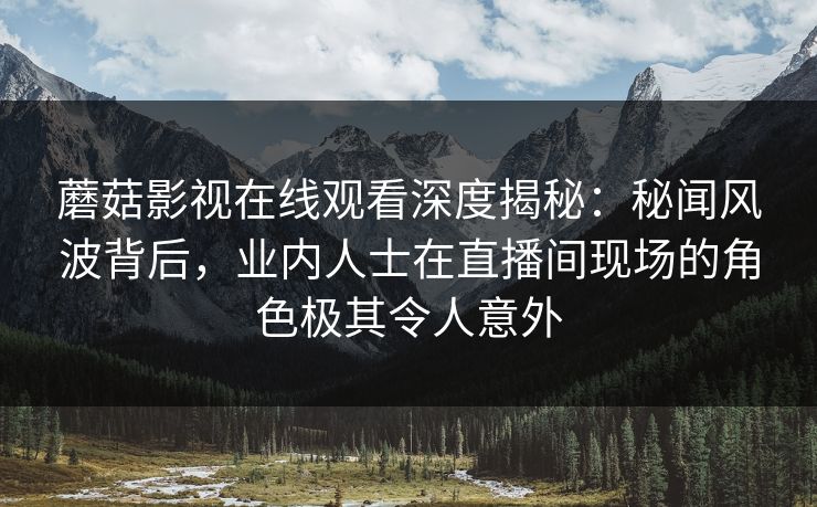 蘑菇影视在线观看深度揭秘：秘闻风波背后，业内人士在直播间现场的角色极其令人意外