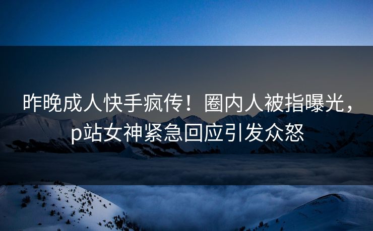 昨晚成人快手疯传！圈内人被指曝光，p站女神紧急回应引发众怒