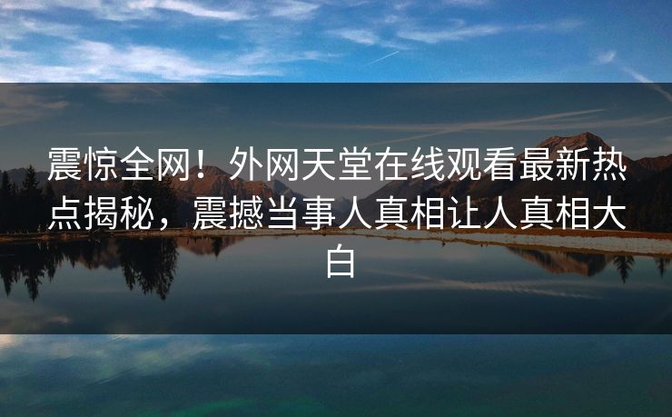 震惊全网！外网天堂在线观看最新热点揭秘，震撼当事人真相让人真相大白