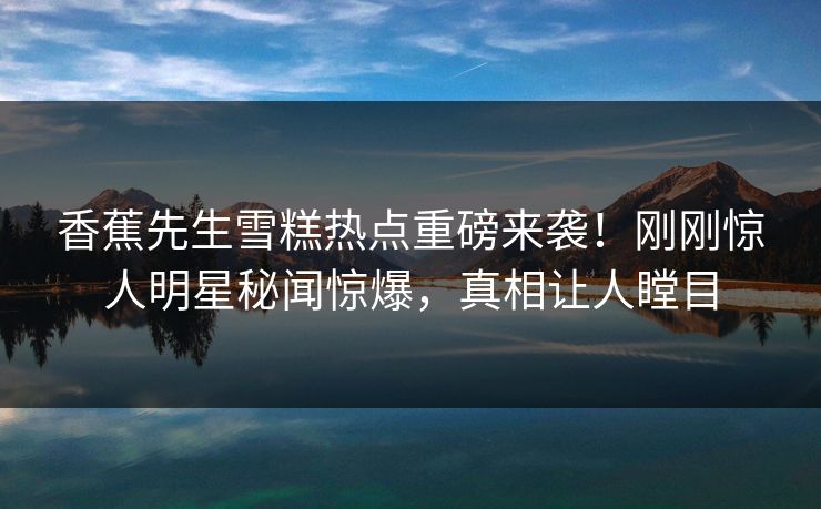 香蕉先生雪糕热点重磅来袭！刚刚惊人明星秘闻惊爆，真相让人瞠目