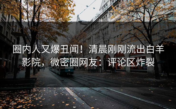 圈内人又爆丑闻！清晨刚刚流出白羊影院，微密圈网友：评论区炸裂