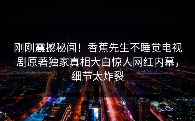 刚刚震撼秘闻！香蕉先生不睡觉电视剧原著独家真相大白惊人网红内幕，细节太炸裂