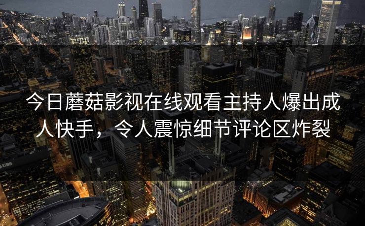 今日蘑菇影视在线观看主持人爆出成人快手，令人震惊细节评论区炸裂