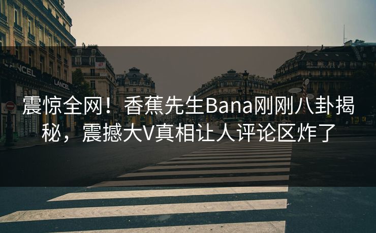 震惊全网！香蕉先生Bana刚刚八卦揭秘，震撼大V真相让人评论区炸了