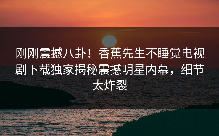 刚刚震撼八卦！香蕉先生不睡觉电视剧下载独家揭秘震撼明星内幕，细节太炸裂