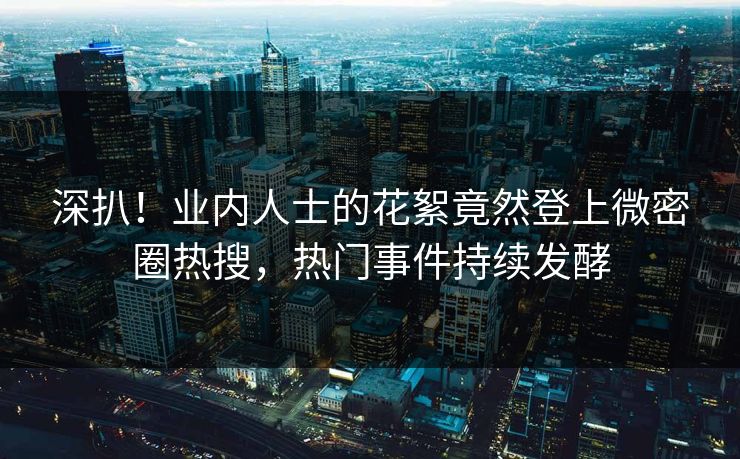 深扒！业内人士的花絮竟然登上微密圈热搜，热门事件持续发酵