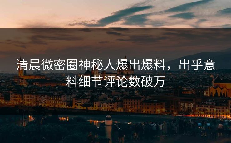 清晨微密圈神秘人爆出爆料，出乎意料细节评论数破万
