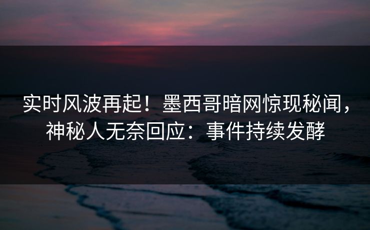 实时风波再起！墨西哥暗网惊现秘闻，神秘人无奈回应：事件持续发酵